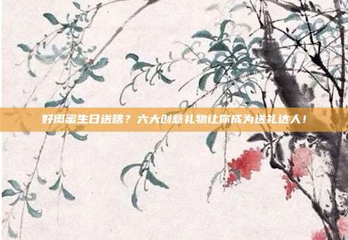 好闺蜜生日送啥？六大创意礼物让你成为送礼达人！