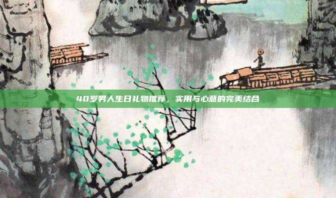 40岁男人生日礼物推荐，实用与心意的完美结合