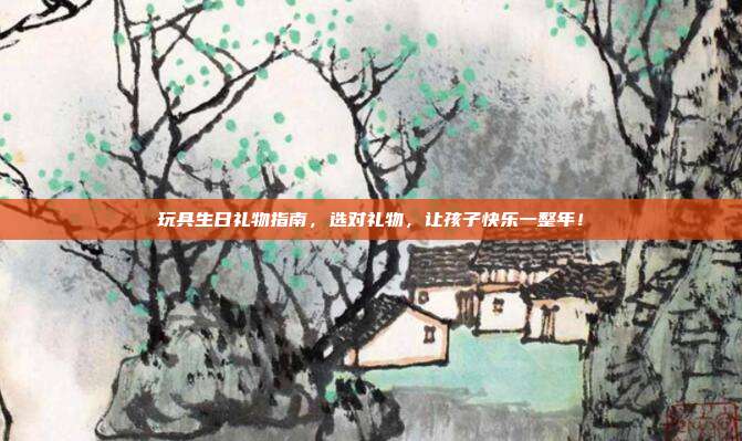 玩具生日礼物指南，选对礼物，让孩子快乐一整年！