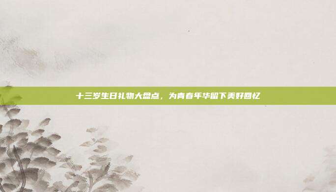 十三岁生日礼物大盘点，为青春年华留下美好回忆