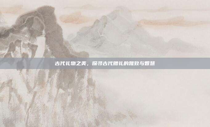 古代礼物之美，探寻古代赠礼的雅致与智慧