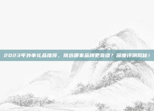 2023年外事礼品推荐，挑选哪家品牌更靠谱？深度评测揭秘！