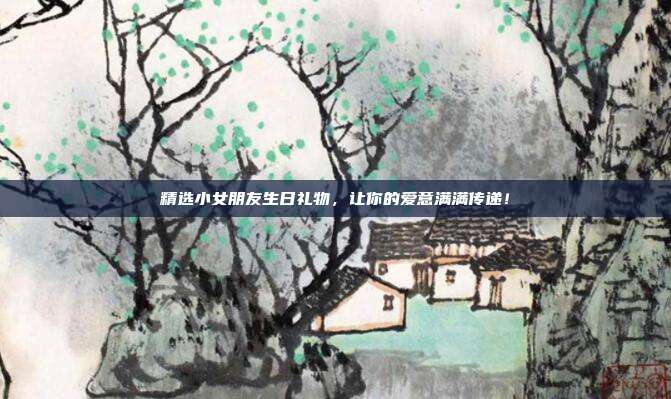精选小女朋友生日礼物，让你的爱意满满传递！