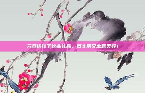 元旦送孩子这些礼品，既实用又寓意美好！
