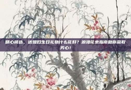 精心挑选，送媳妇生日礼物什么花好？浪漫花束指南助你赢取芳心！