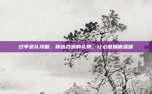 过年送礼攻略，挑选合适的礼物，让心意加倍温暖