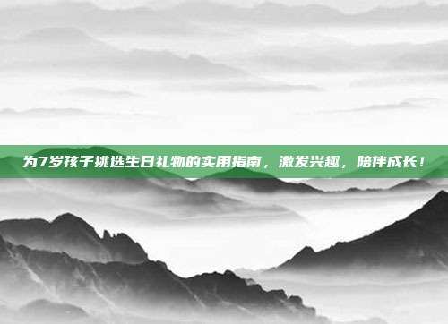为7岁孩子挑选生日礼物的实用指南，激发兴趣，陪伴成长！