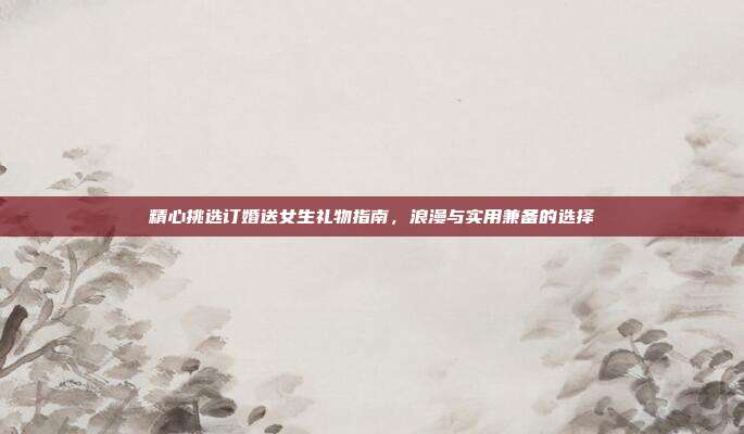 精心挑选订婚送女生礼物指南，浪漫与实用兼备的选择