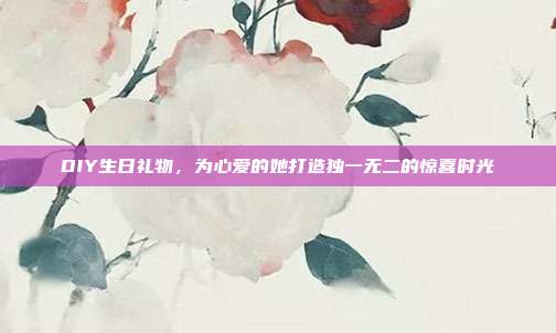 DIY生日礼物，为心爱的她打造独一无二的惊喜时光