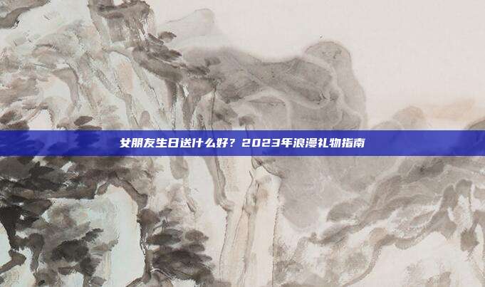 女朋友生日送什么好？2023年浪漫礼物指南