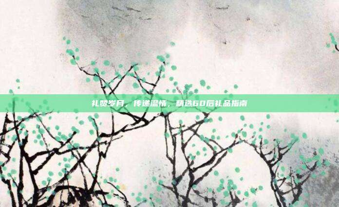 礼赞岁月，传递温情，精选60后礼品指南