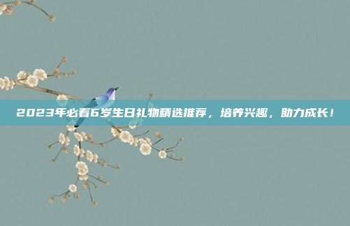 2023年必看6岁生日礼物精选推荐，培养兴趣，助力成长！