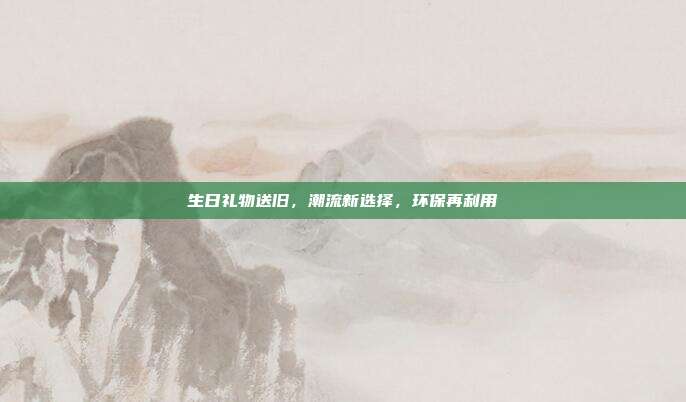 生日礼物送旧，潮流新选择，环保再利用
