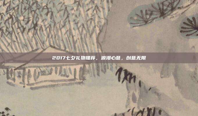 2017七夕礼物推荐，浪漫心意，创意无限