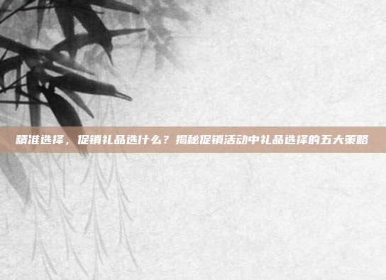 精准选择，促销礼品选什么？揭秘促销活动中礼品选择的五大策略