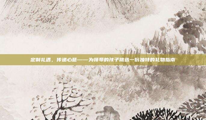定制礼遇，传递心意——为领导的孩子挑选一份独特的礼物指南