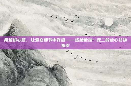 用这份心意，让爱在细节中升温——送给他独一无二的走心礼物指南
