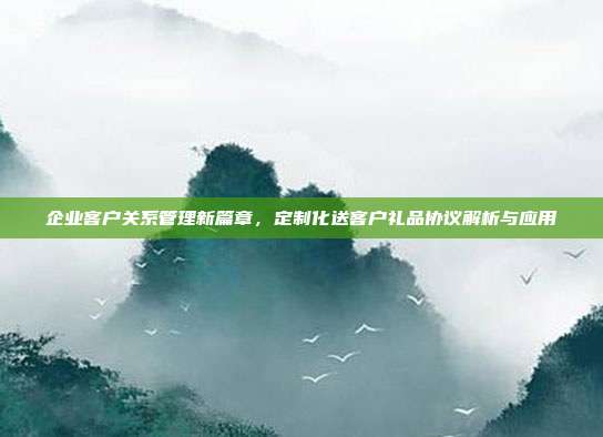企业客户关系管理新篇章，定制化送客户礼品协议解析与应用