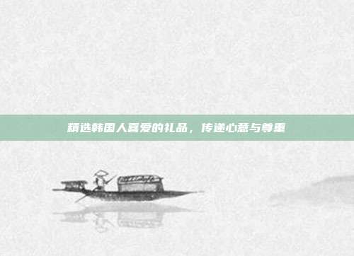 精选韩国人喜爱的礼品，传递心意与尊重