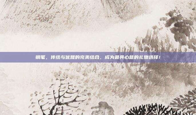 钢笔，传统与优雅的完美结合，成为最具心意的礼物选择！