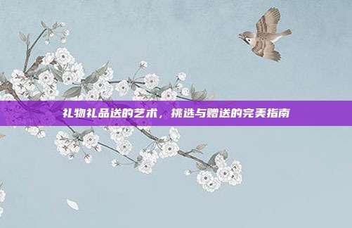 礼物礼品送的艺术，挑选与赠送的完美指南