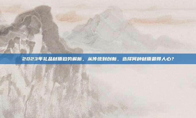 2023年礼品材质趋势解析，从传统到创新，选择何种材质最得人心？