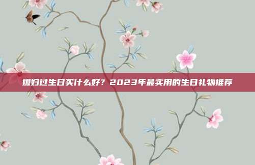 媳妇过生日买什么好？2023年最实用的生日礼物推荐