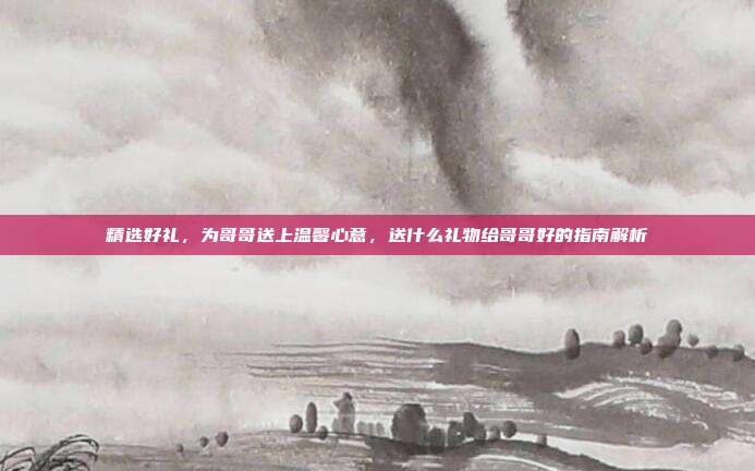 精选好礼，为哥哥送上温馨心意，送什么礼物给哥哥好的指南解析