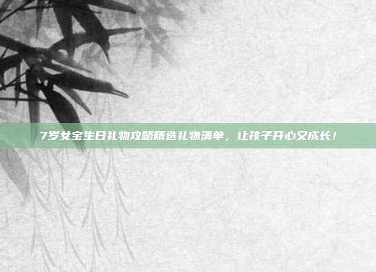 7岁女宝生日礼物攻略精选礼物清单，让孩子开心又成长！