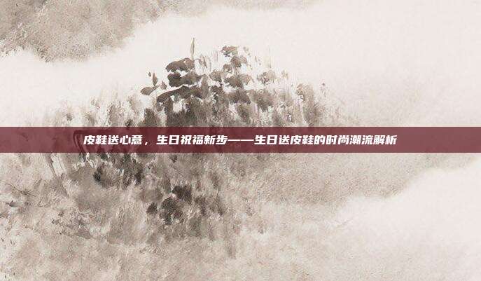 皮鞋送心意，生日祝福新步——生日送皮鞋的时尚潮流解析