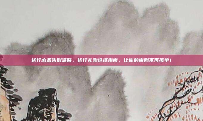 送行必备告别温馨，送行礼物选择指南，让你的离别不再孤单！