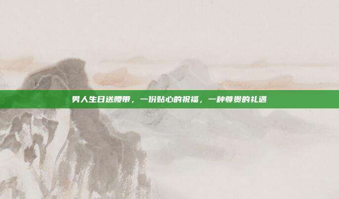 男人生日送腰带，一份贴心的祝福，一种尊贵的礼遇