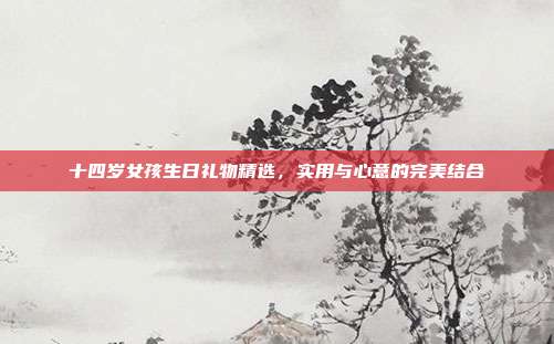 十四岁女孩生日礼物精选，实用与心意的完美结合