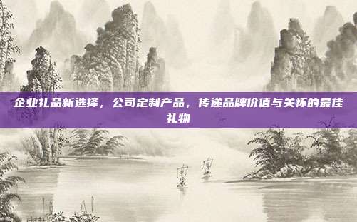 企业礼品新选择，公司定制产品，传递品牌价值与关怀的最佳礼物