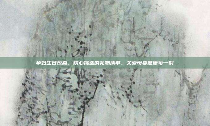 孕妇生日惊喜，精心挑选的礼物清单，关爱母婴健康每一刻