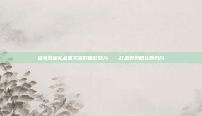 探寻高端礼品包装盒的精致魅力——打造尊贵赠礼新风尚