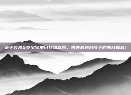 亲子时光5岁宝宝生日礼物攻略，挑选最适合孩子的生日惊喜！