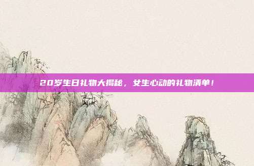 20岁生日礼物大揭秘，女生心动的礼物清单！