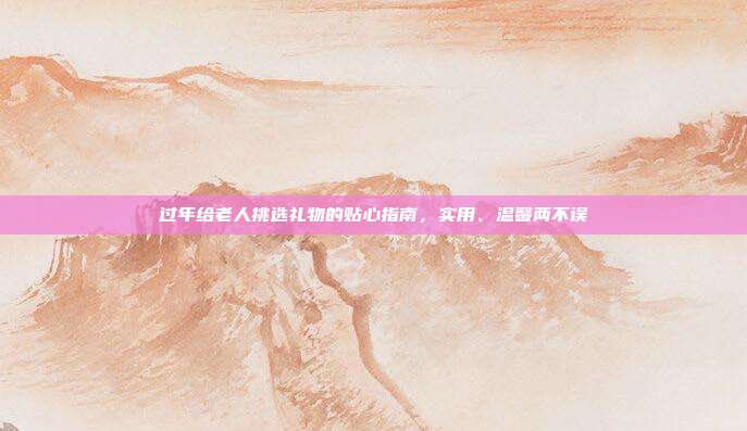 过年给老人挑选礼物的贴心指南，实用、温馨两不误