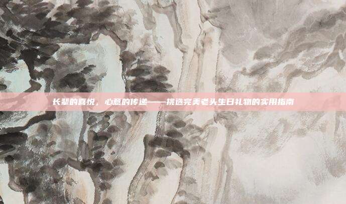 长辈的喜悦，心意的传递——挑选完美老头生日礼物的实用指南