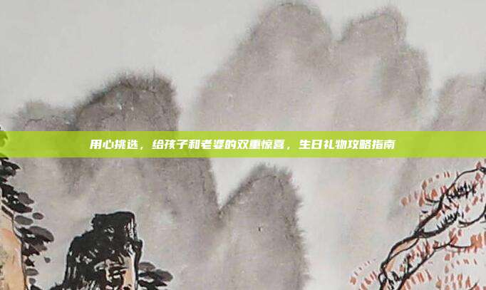 用心挑选，给孩子和老婆的双重惊喜，生日礼物攻略指南