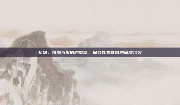 礼物，情感与价值的载体，探寻礼物背后的深层含义