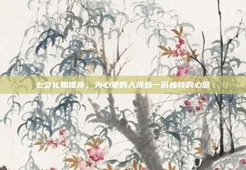 七夕礼物推荐，为心爱的人挑选一份独特的心意