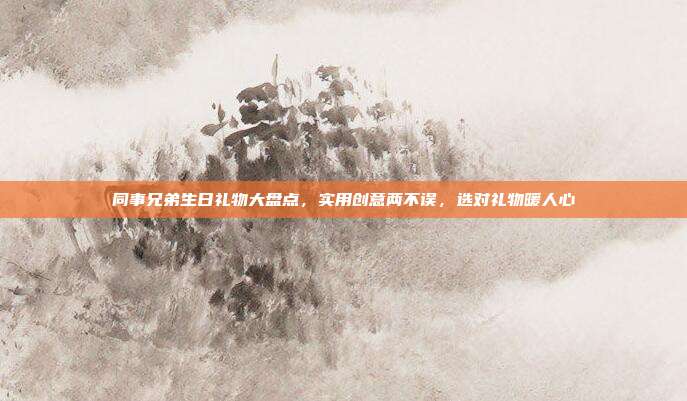 同事兄弟生日礼物大盘点，实用创意两不误，选对礼物暖人心