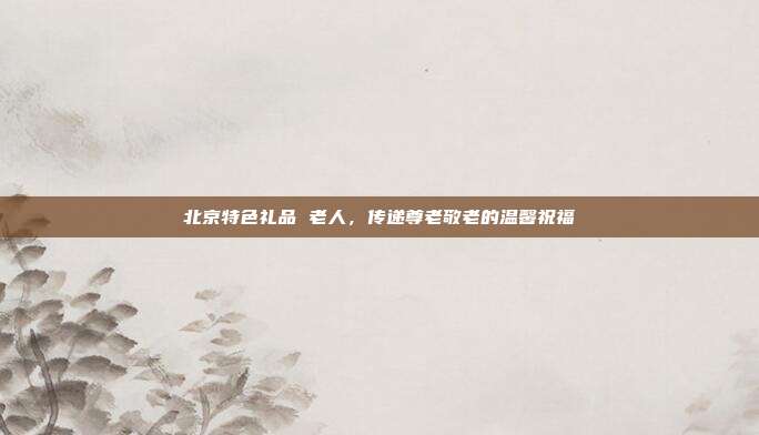 北京特色礼品 老人，传递尊老敬老的温馨祝福
