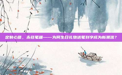 定制心意，永驻笔端——为何生日礼物送笔刻字成为新潮流？