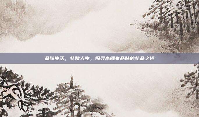 品味生活，礼赞人生，探寻高端有品味的礼品之道