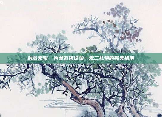 创意无限，为女友挑选独一无二礼物的完美指南
