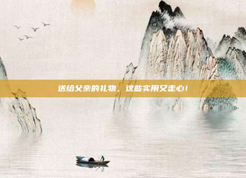 送给父亲的礼物，这些实用又走心！