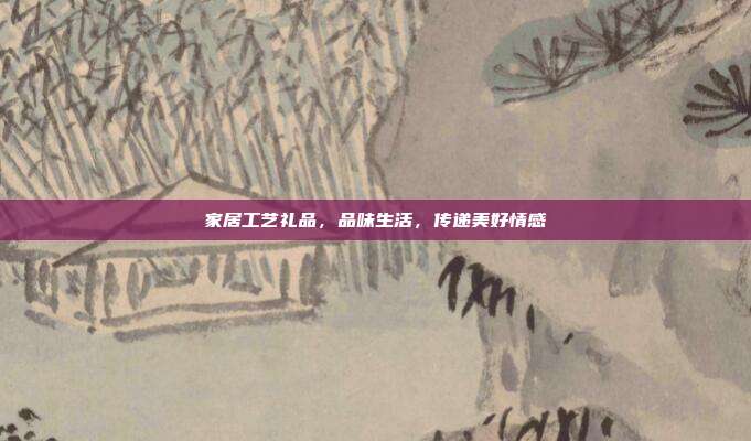 家居工艺礼品，品味生活，传递美好情感